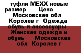 туфли МЕХХ новые размер 40 › Цена ­ 1 000 - Московская обл., Королев г. Одежда, обувь и аксессуары » Женская одежда и обувь   . Московская обл.,Королев г.